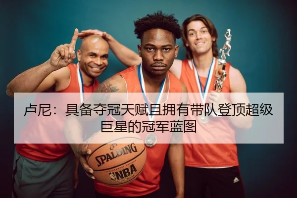 卢尼:具备夺冠天赋且拥有带队登顶超级巨星的冠军蓝图